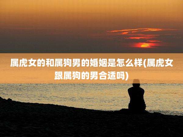 属虎女的和属狗男的婚姻是怎么样(属虎女跟属狗的男合适吗)