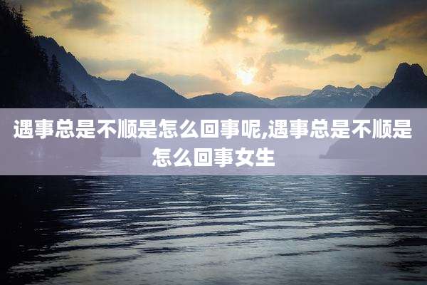 遇事总是不顺是怎么回事呢,遇事总是不顺是怎么回事女生