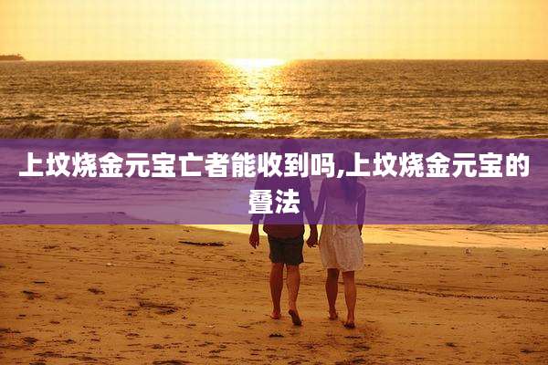 上坟烧金元宝亡者能收到吗,上坟烧金元宝的叠法
