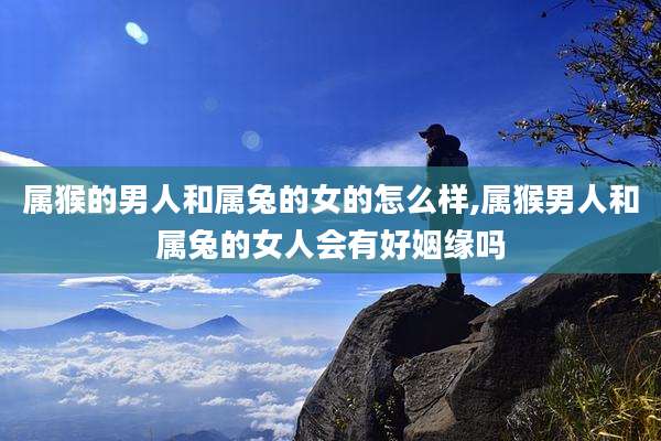 属猴的男人和属兔的女的怎么样,属猴男人和属兔的女人会有好姻缘吗