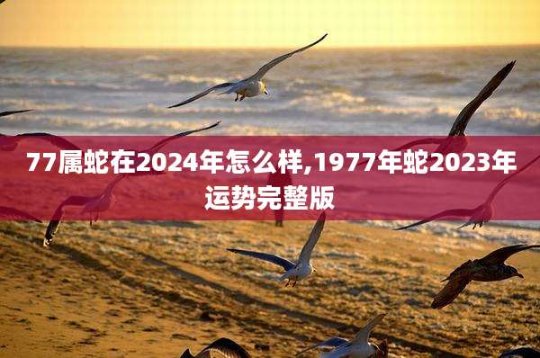 77属蛇在2024年怎么样,1977年蛇2023年运势完整版
