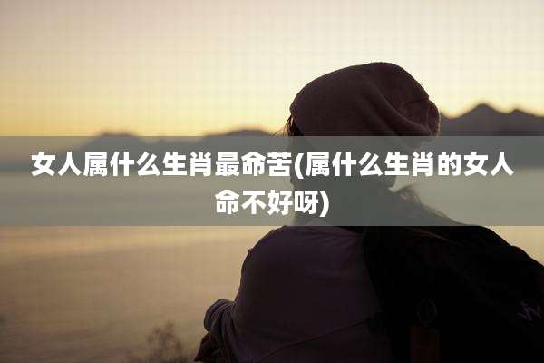 女人属什么生肖最命苦(属什么生肖的女人命不好呀)