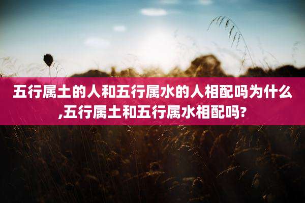 五行属土的人和五行属水的人相配吗为什么,五行属土和五行属水相配吗?