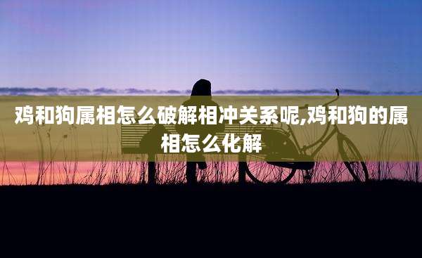 鸡和狗属相怎么破解相冲关系呢,鸡和狗的属相怎么化解