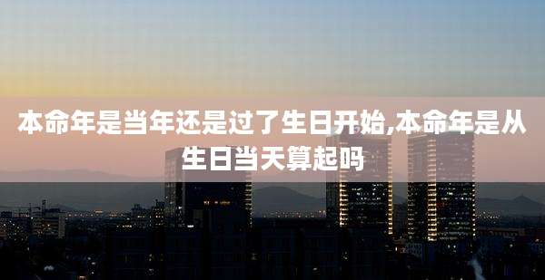 本命年是当年还是过了生日开始,本命年是从生日当天算起吗