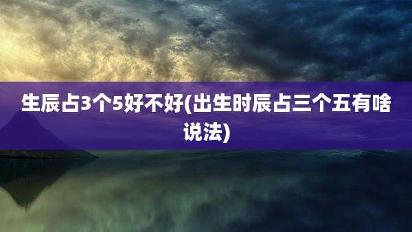 生辰占3个5好不好(出生时辰占三个五有啥说法)