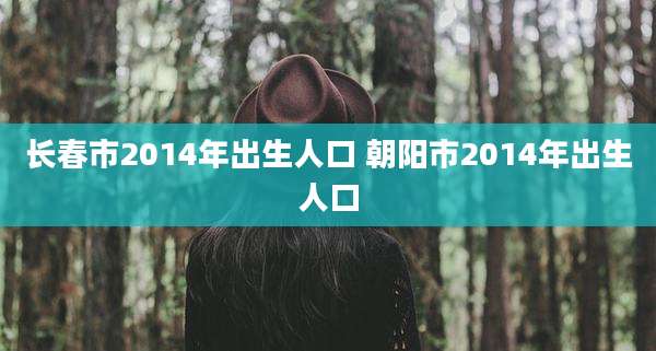 长春市2014年出生人口 朝阳市2014年出生人口