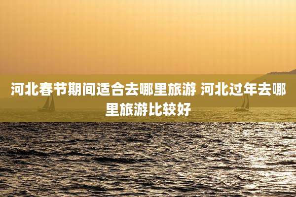 河北春节期间适合去哪里旅游 河北过年去哪里旅游比较好