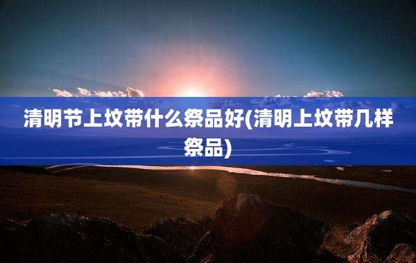 清明节上坟带什么祭品好(清明上坟带几样祭品)