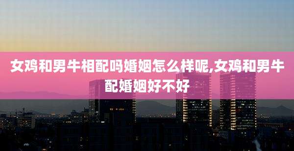 女鸡和男牛相配吗婚姻怎么样呢,女鸡和男牛配婚姻好不好