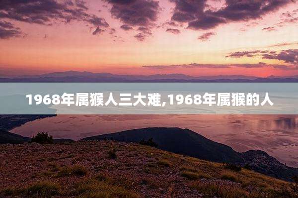 1968年属猴人三大难,1968年属猴的人