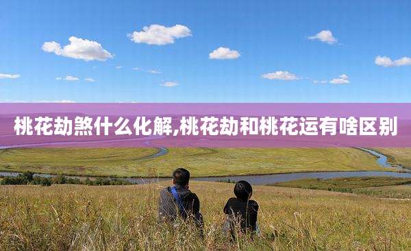 桃花劫煞什么化解,桃花劫和桃花运有啥区别