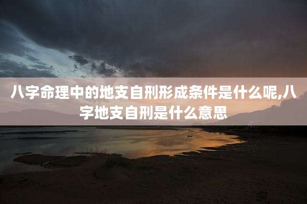 八字命理中的地支自刑形成条件是什么呢,八字地支自刑是什么意思