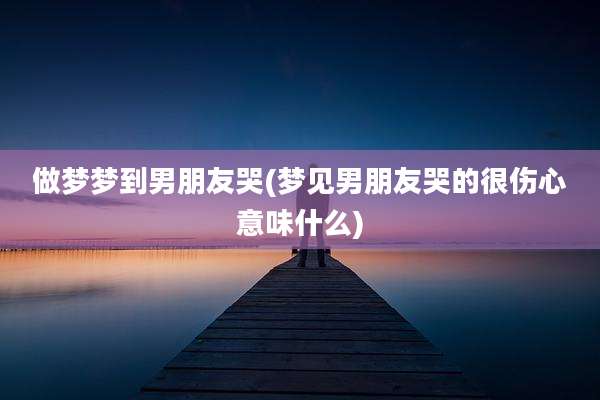 做梦梦到男朋友哭(梦见男朋友哭的很伤心意味什么)