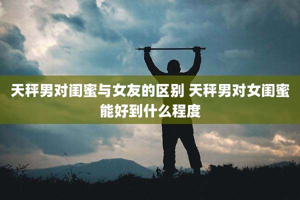 天秤男对闺蜜与女友的区别 天秤男对女闺蜜能好到什么程度
