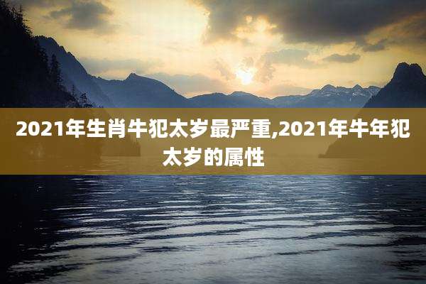 2021年生肖牛犯太岁最严重,2021年牛年犯太岁的属性