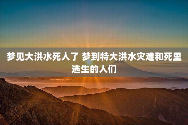 梦见大洪水死人了 梦到特大洪水灾难和死里逃生的人们