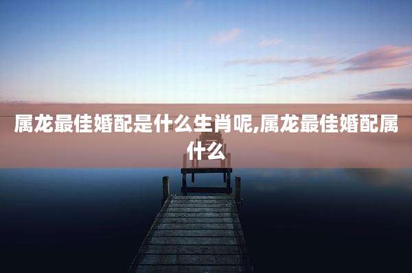 属龙最佳婚配是什么生肖呢,属龙最佳婚配属什么