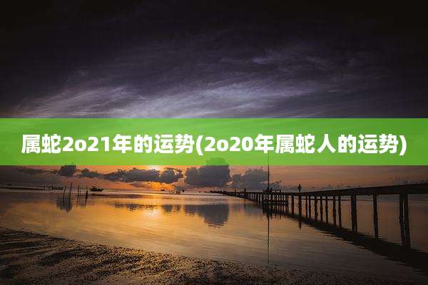 属蛇2o21年的运势(2o20年属蛇人的运势)
