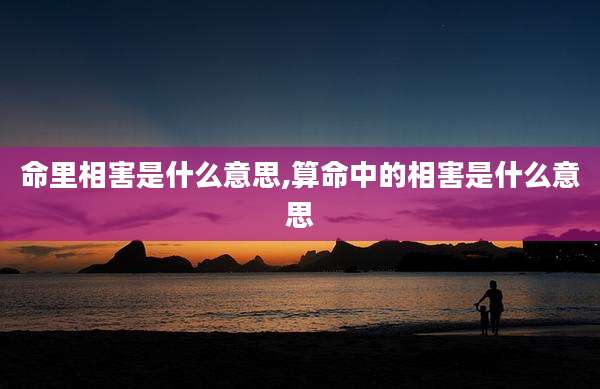 命里相害是什么意思,算命中的相害是什么意思
