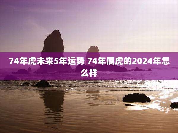 74年虎未来5年运势 74年属虎的2024年怎么样