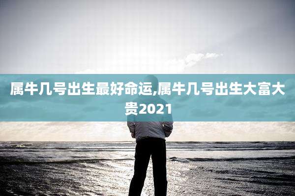 属牛几号出生最好命运,属牛几号出生大富大贵2021