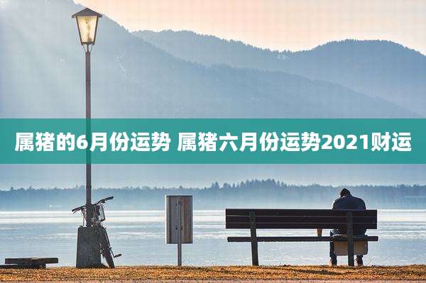 属猪的6月份运势 属猪六月份运势2021财运