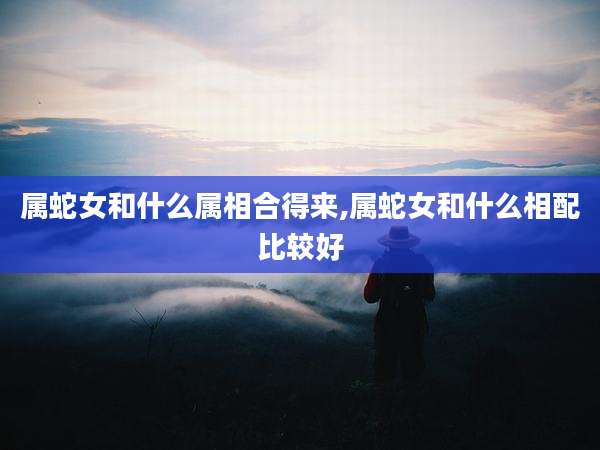 属蛇女和什么属相合得来,属蛇女和什么相配比较好
