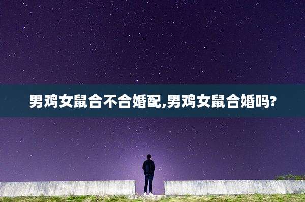 男鸡女鼠合不合婚配,男鸡女鼠合婚吗?
