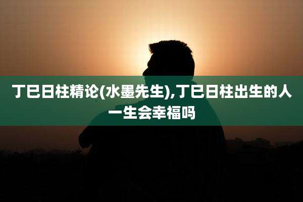 丁巳日柱精论(水墨先生),丁巳日柱出生的人一生会幸福吗