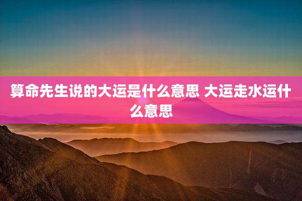 算命先生说的大运是什么意思 大运走水运什么意思