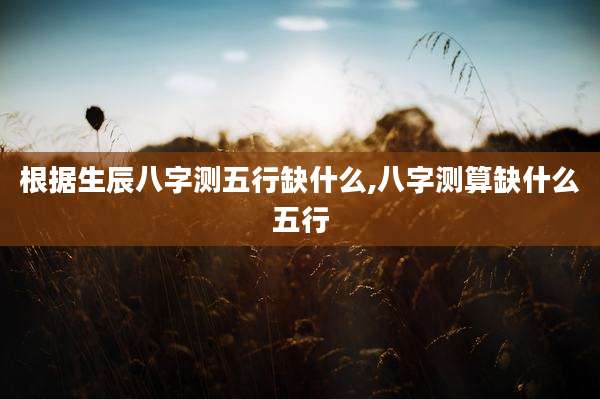 根据生辰八字测五行缺什么,八字测算缺什么五行