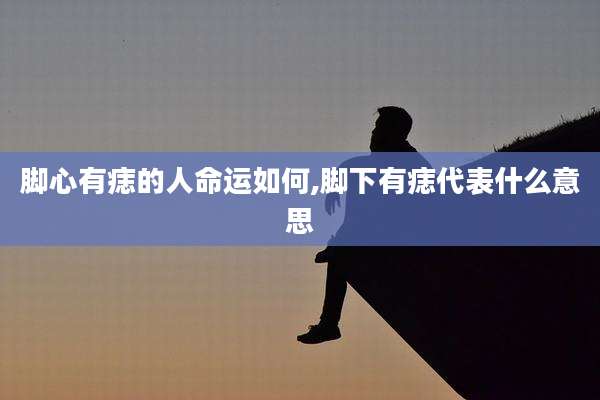 脚心有痣的人命运如何,脚下有痣代表什么意思