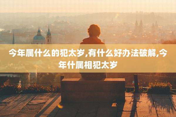 今年属什么的犯太岁,有什么好办法破解,今年什属相犯太岁