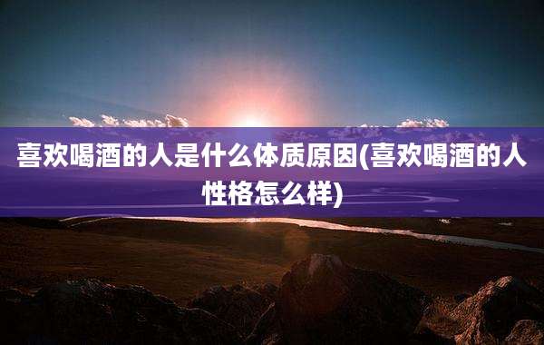喜欢喝酒的人是什么体质原因(喜欢喝酒的人性格怎么样)