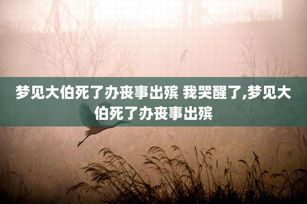 梦见大伯死了办丧事出殡 我哭醒了,梦见大伯死了办丧事出殡
