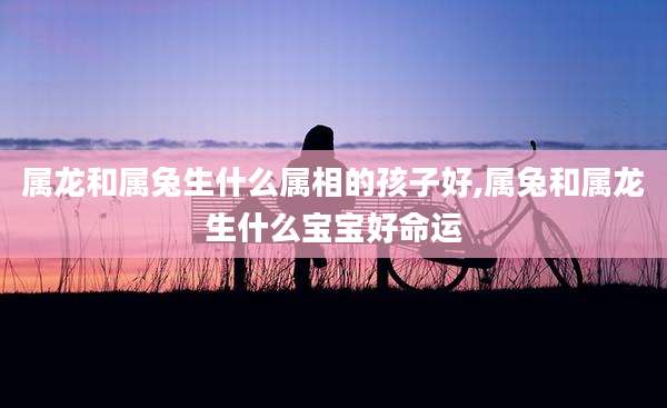 属龙和属兔生什么属相的孩子好,属兔和属龙生什么宝宝好命运