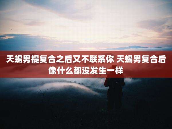 天蝎男提复合之后又不联系你 天蝎男复合后像什么都没发生一样