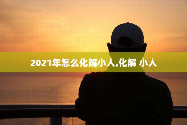 2021年怎么化解小人,化解 小人