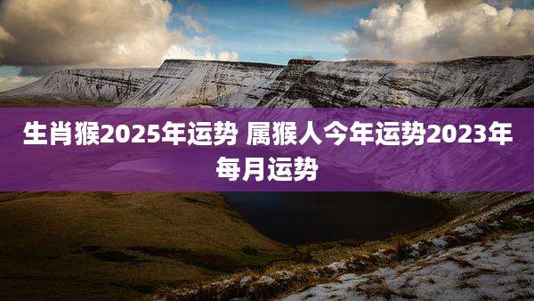 生肖猴2025年运势 属猴人今年运势2023年每月运势