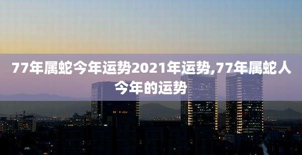 77年属蛇今年运势2021年运势,77年属蛇人今年的运势