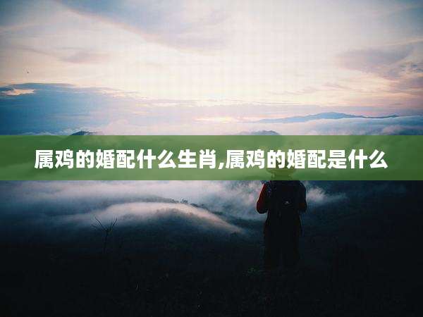 属鸡的婚配什么生肖,属鸡的婚配是什么
