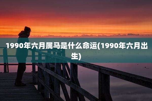 1990年六月属马是什么命运(1990年六月出生)