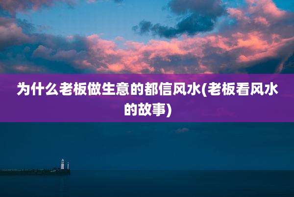 为什么老板做生意的都信风水(老板看风水的故事)