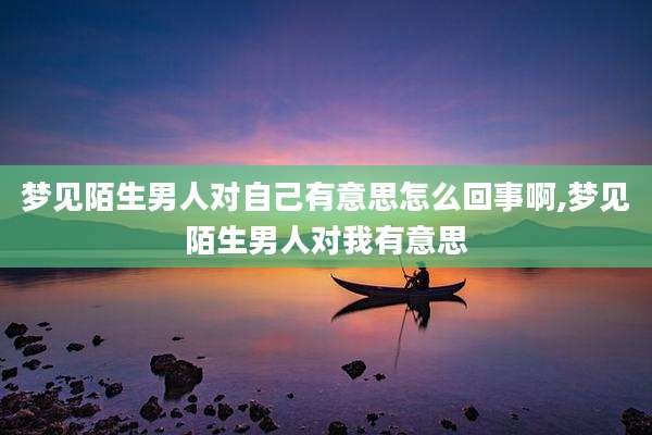 梦见陌生男人对自己有意思怎么回事啊,梦见陌生男人对我有意思