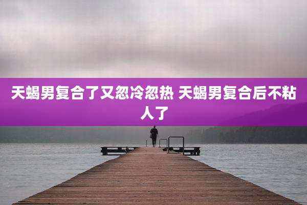 天蝎男复合了又忽冷忽热 天蝎男复合后不粘人了