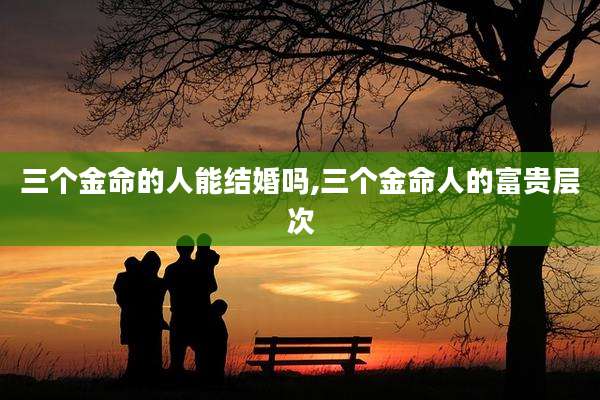 三个金命的人能结婚吗,三个金命人的富贵层次