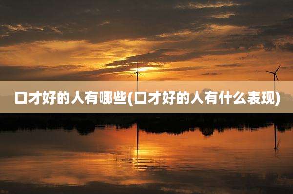口才好的人有哪些(口才好的人有什么表现)