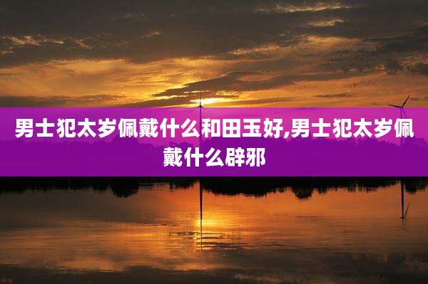 男士犯太岁佩戴什么和田玉好,男士犯太岁佩戴什么辟邪