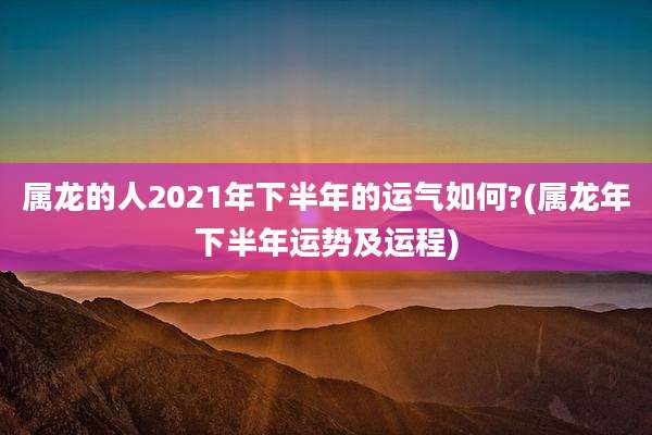 属龙的人2021年下半年的运气如何?(属龙年下半年运势及运程)